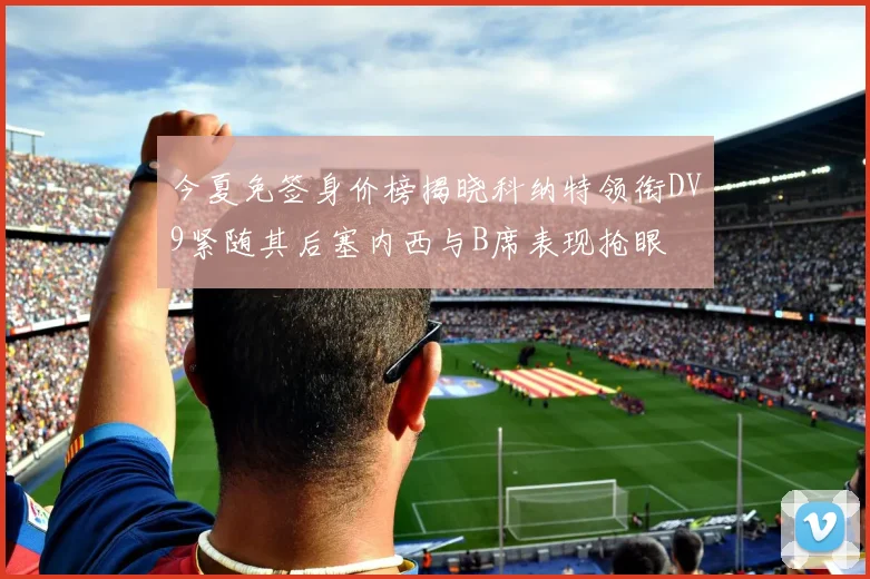 今夏免签身价榜揭晓科纳特领衔DV9紧随其后塞内西与B席表现抢眼