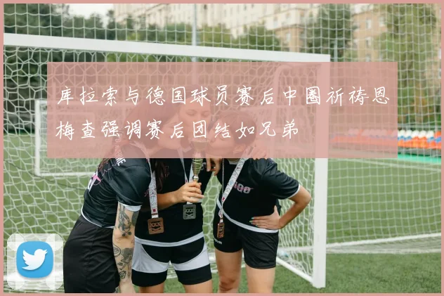 库拉索与德国球员赛后中圈祈祷恩梅查强调赛后团结如兄弟
