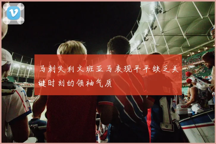 马刺失利文班亚马表现平平缺乏关键时刻的领袖气质