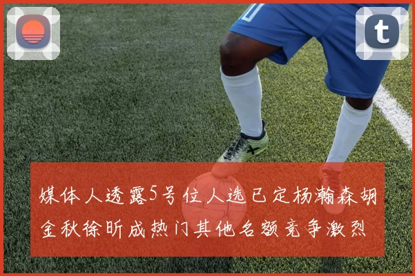 媒体人透露5号位人选已定杨瀚森胡金秋徐昕成热门其他名额竞争激烈
