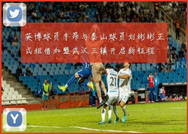 英博球员李昂与泰山球员刘彬彬正式租借加盟武汉三镇开启新征程