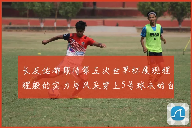 长友佑都期待第五次世界杯展现猩猩般的实力与风采穿上5号球衣的自豪感