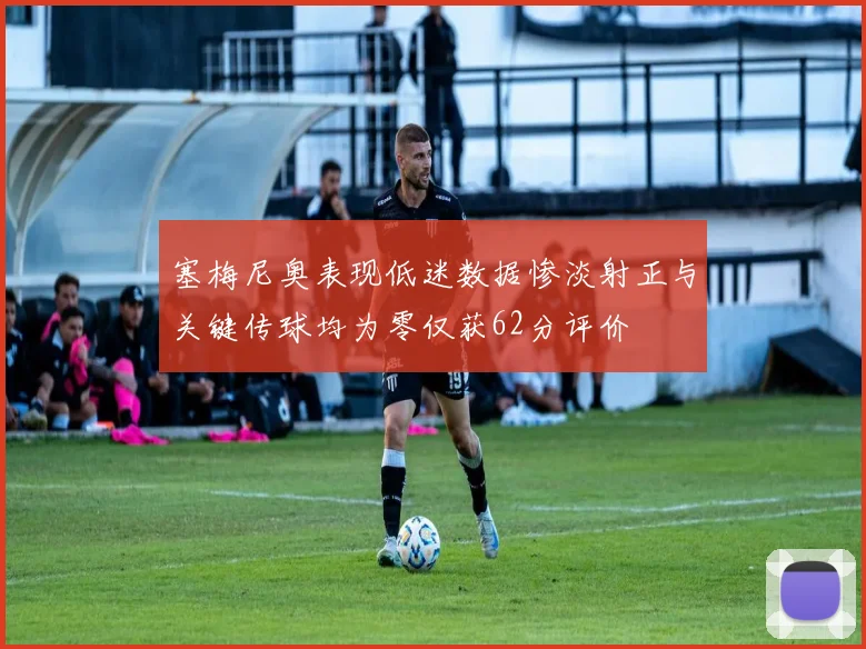 塞梅尼奥表现低迷数据惨淡射正与关键传球均为零仅获62分评价