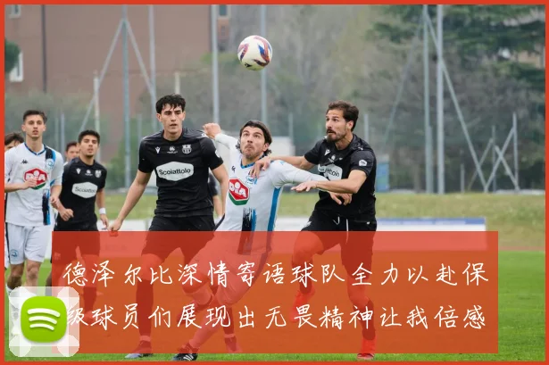 德泽尔比深情寄语球队全力以赴保级球员们展现出无畏精神让我倍感自豪