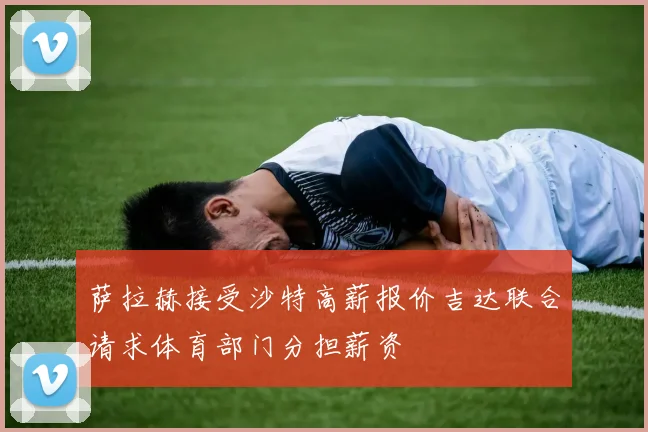 萨拉赫接受沙特高薪报价吉达联合请求体育部门分担薪资