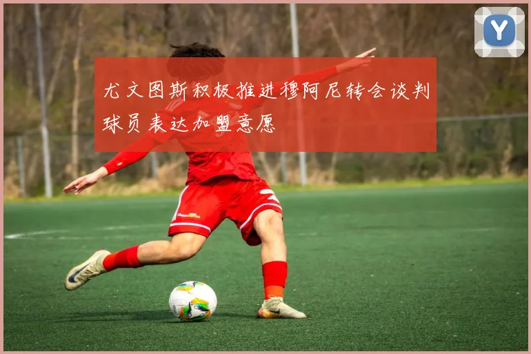 尤文图斯积极推进穆阿尼转会谈判球员表达加盟意愿