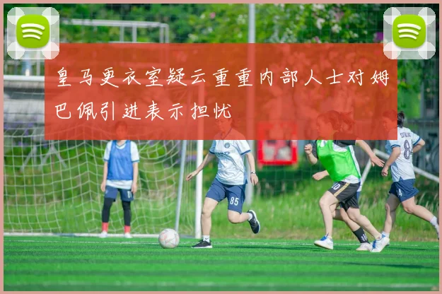 皇马更衣室疑云重重内部人士对姆巴佩引进表示担忧