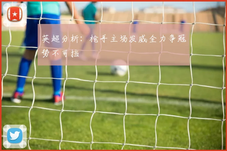 英超分析：枪手主场发威全力争冠势不可挡