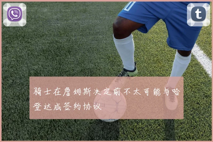 骑士在詹姆斯决定前不太可能与哈登达成签约协议