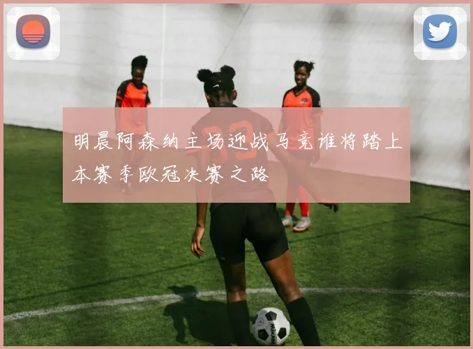 明晨阿森纳主场迎战马竞谁将踏上本赛季欧冠决赛之路