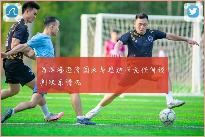 马洛塔澄清国米与恩迪卡无任何谈判联系情况