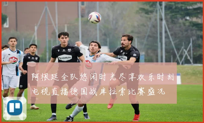 阿根廷全队悠闲时光尽享欢乐时刻电视直播德国战库拉索比赛盛况