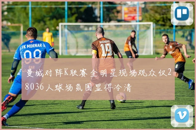 曼城对阵K联赛全明星现场观众仅28036人球场氛围显得冷清