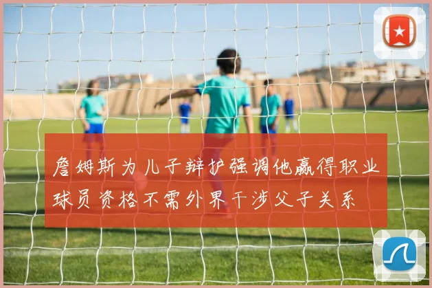 詹姆斯为儿子辩护强调他赢得职业球员资格不需外界干涉父子关系