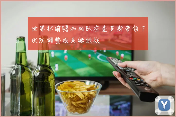 世界杯前瞻加纳队在奎罗斯带领下攻防调整成关键挑战