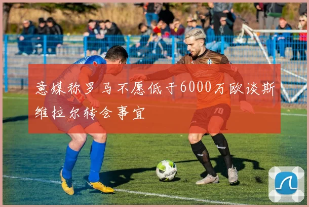 意媒称罗马不愿低于6000万欧谈斯维拉尔转会事宜