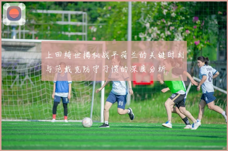 上田绮世揭秘战平荷兰的关键时刻与范戴克防守习惯的深度分析