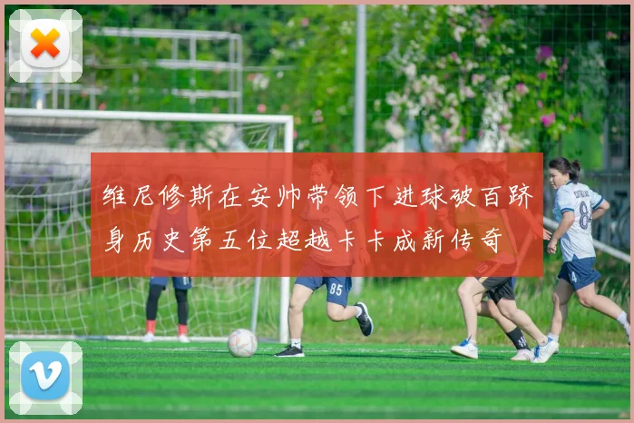 维尼修斯在安帅带领下进球破百跻身历史第五位超越卡卡成新传奇