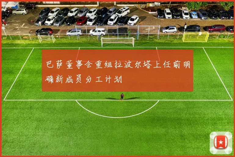 巴萨董事会重组拉波尔塔上任前明确新成员分工计划