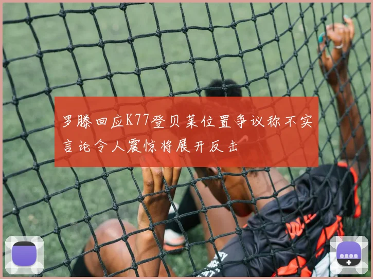罗滕回应K77登贝莱位置争议称不实言论令人震惊将展开反击