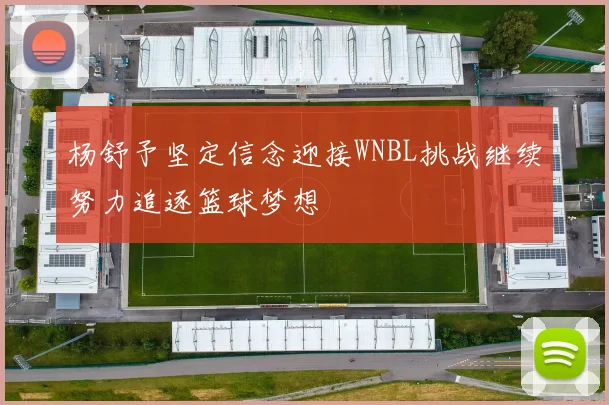 杨舒予坚定信念迎接WNBL挑战继续努力追逐篮球梦想