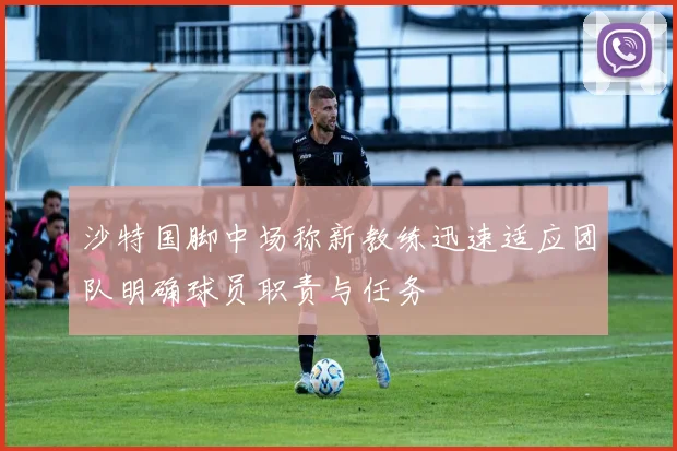 沙特国脚中场称新教练迅速适应团队明确球员职责与任务