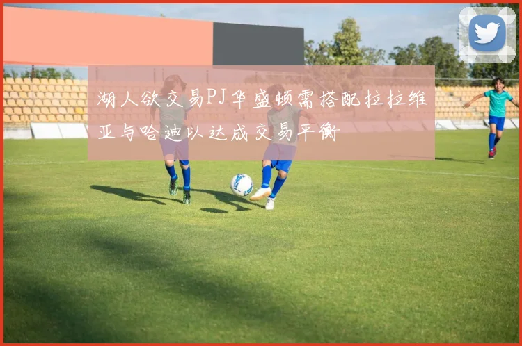 湖人欲交易PJ华盛顿需搭配拉拉维亚与哈迪以达成交易平衡