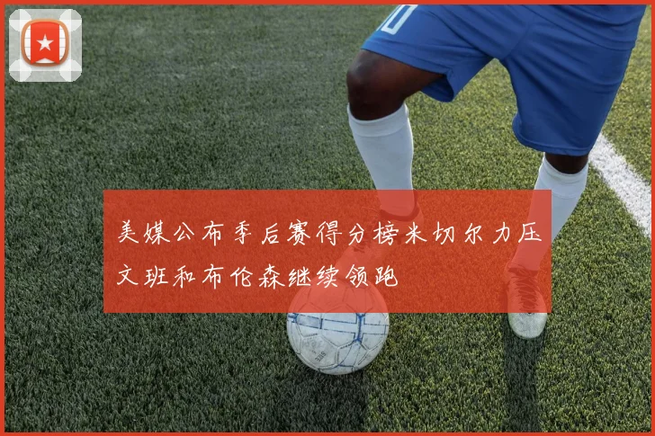 美媒公布季后赛得分榜米切尔力压文班和布伦森继续领跑